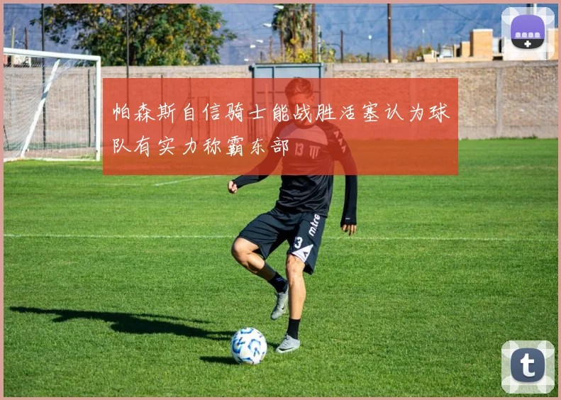 帕森斯自信骑士能战胜活塞认为球队有实力称霸东部