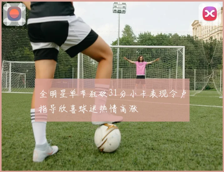 全明星单节狂砍31分小卡表现令卢指导欣喜球迷热情高涨