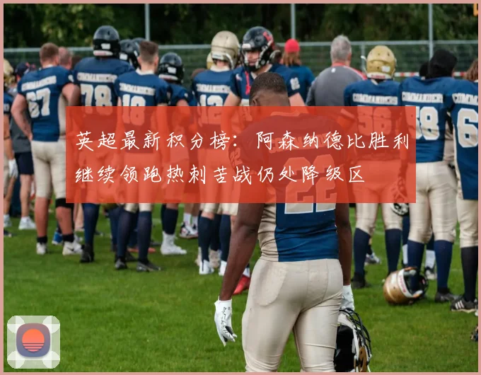 英超最新积分榜：阿森纳德比胜利继续领跑热刺苦战仍处降级区
