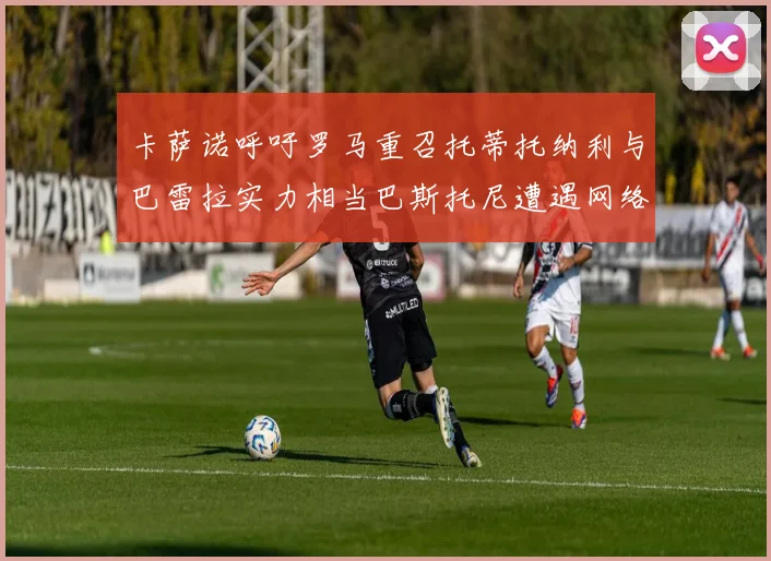 卡萨诺呼吁罗马重召托蒂托纳利与巴雷拉实力相当巴斯托尼遭遇网络暴力