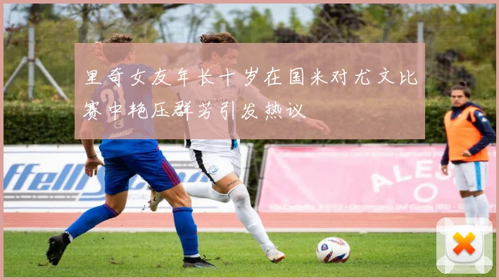 里奇女友年长十岁在国米对尤文比赛中艳压群芳引发热议