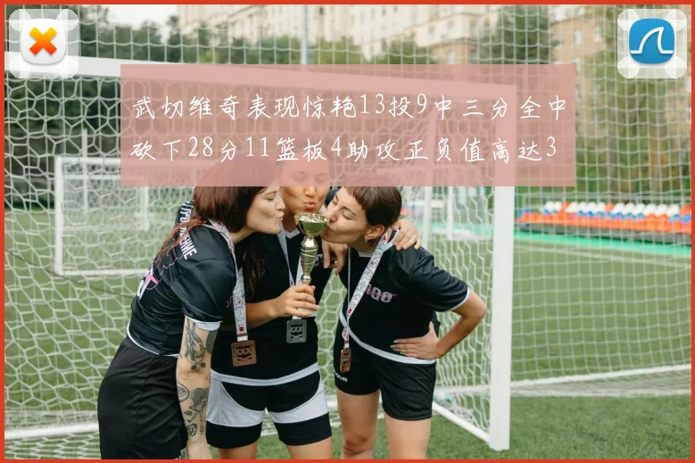 武切维奇表现惊艳13投9中三分全中砍下28分11篮板4助攻正负值高达35