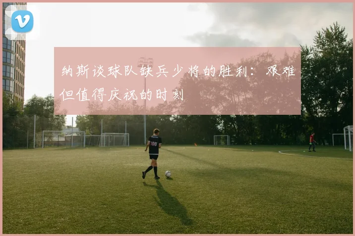 纳斯谈球队缺兵少将的胜利：艰难但值得庆祝的时刻
