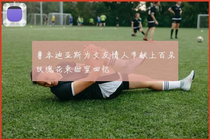 鲁本迪亚斯为女友情人节献上百朵玫瑰花束甜蜜回忆