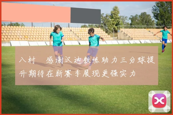 八村塁感谢汉迪教练助力三分球提升期待在新赛季展现更强实力