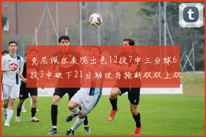 克尼佩尔表现出色12投7中三分球6投3中砍下21分助攻与抢断双双上双