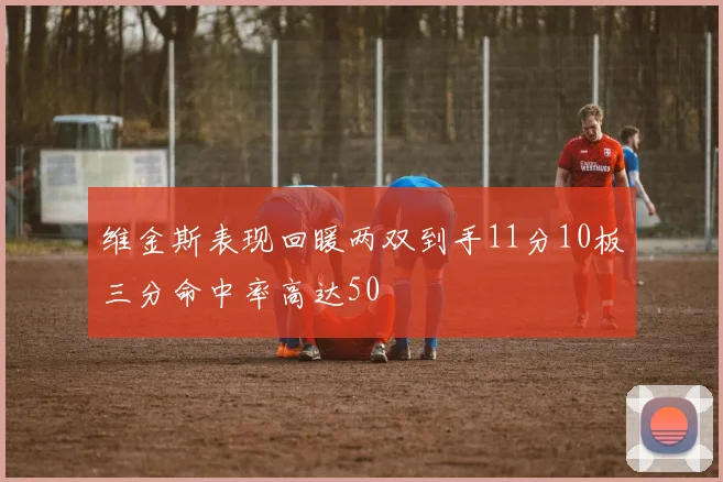 维金斯表现回暖两双到手11分10板三分命中率高达50