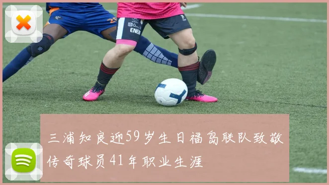 三浦知良迎59岁生日福岛联队致敬传奇球员41年职业生涯