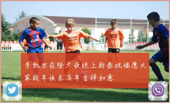 李凯尔在除夕夜送上新春祝福愿大家新年快乐马年吉祥如意