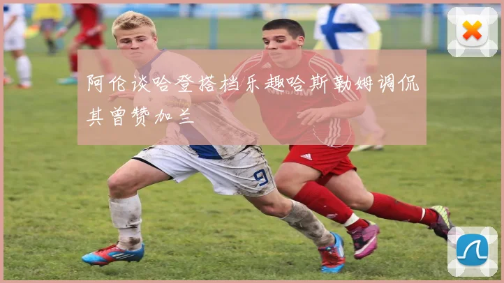 阿伦谈哈登搭档乐趣哈斯勒姆调侃其曾赞加兰