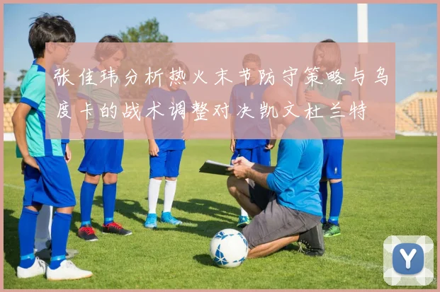 张佳玮分析热火末节防守策略与乌度卡的战术调整对决凯文杜兰特