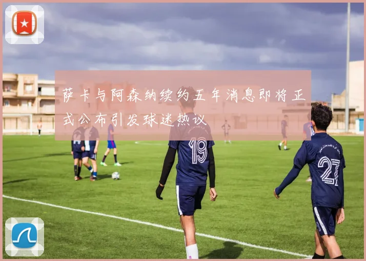 萨卡与阿森纳续约五年消息即将正式公布引发球迷热议