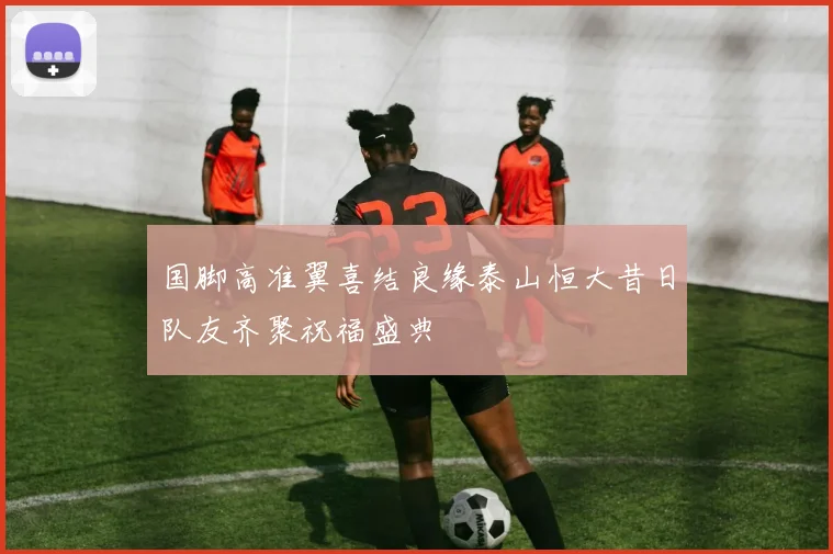 国脚高准翼喜结良缘泰山恒大昔日队友齐聚祝福盛典