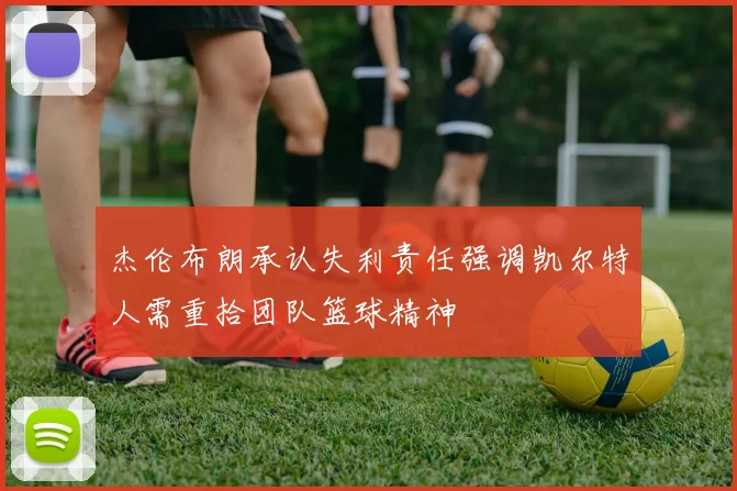 杰伦布朗承认失利责任强调凯尔特人需重拾团队篮球精神