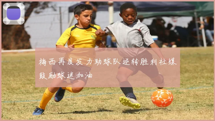 梅西再度发力助球队逆转胜利社媒鼓励球迷加油