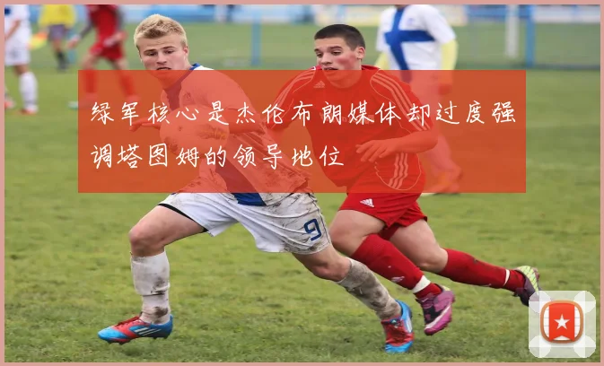 绿军核心是杰伦布朗媒体却过度强调塔图姆的领导地位