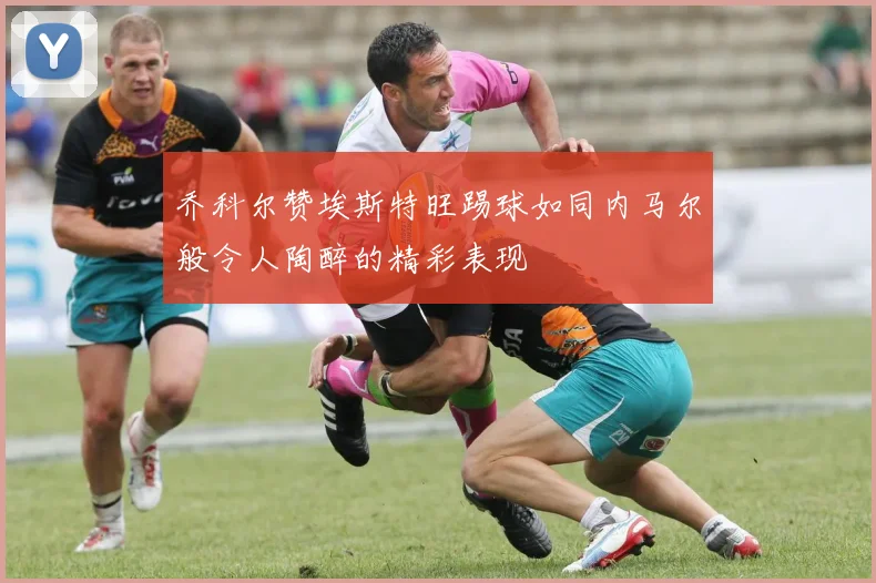 乔科尔赞埃斯特旺踢球如同内马尔般令人陶醉的精彩表现