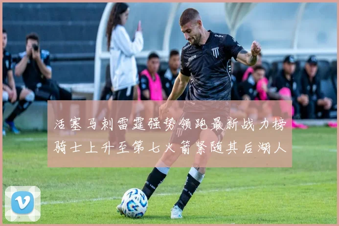 活塞马刺雷霆强势领跑最新战力榜骑士上升至第七火箭紧随其后湖人排名第十一