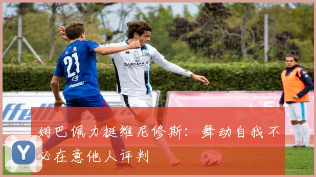 姆巴佩力挺维尼修斯：舞动自我不必在意他人评判