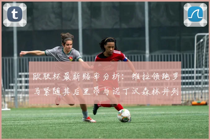 欧联杯最新赔率分析：维拉领跑罗马紧随其后里昂与诺丁汉森林并列争夺第三
