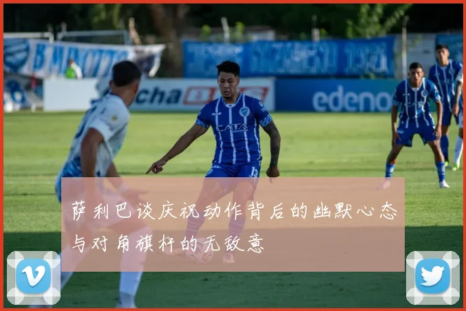 萨利巴谈庆祝动作背后的幽默心态与对角旗杆的无敌意